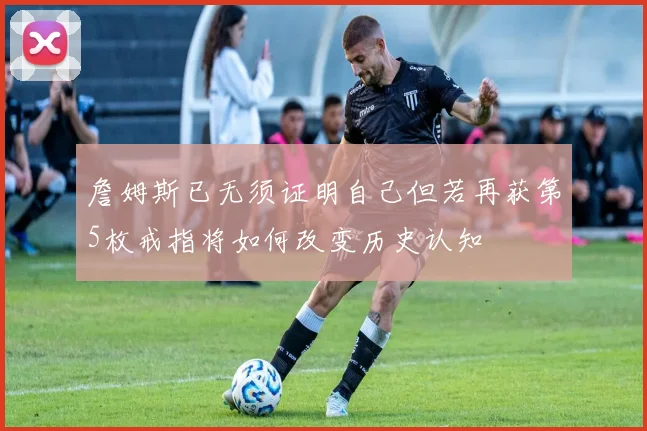 詹姆斯已无须证明自己但若再获第5枚戒指将如何改变历史认知