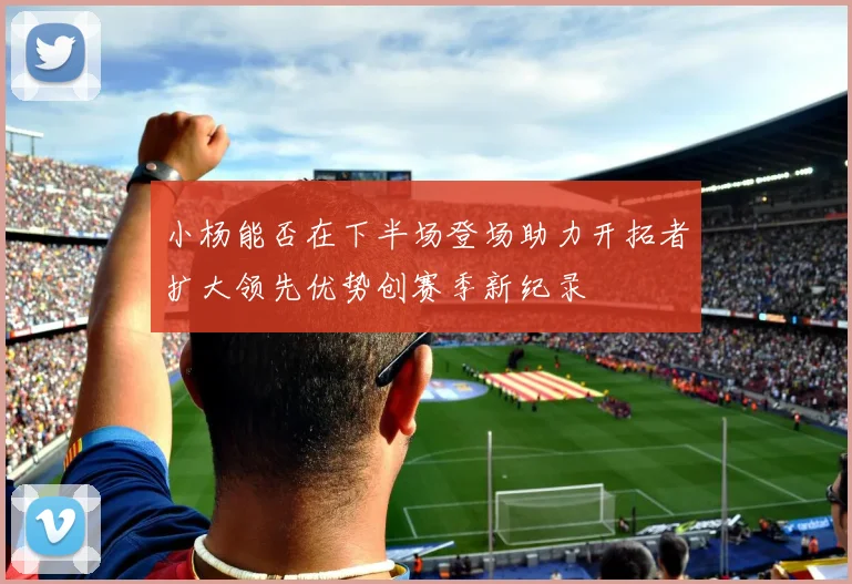 小杨能否在下半场登场助力开拓者扩大领先优势创赛季新纪录