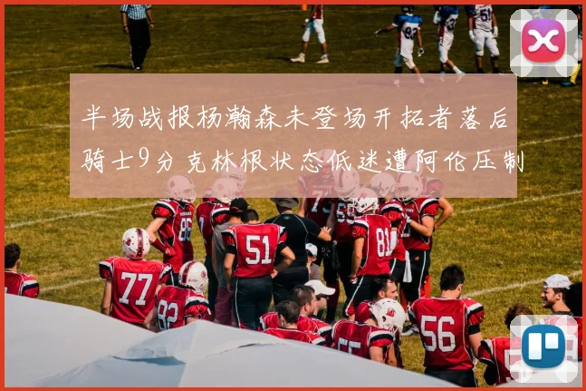 半场战报杨瀚森未登场开拓者落后骑士9分克林根状态低迷遭阿伦压制