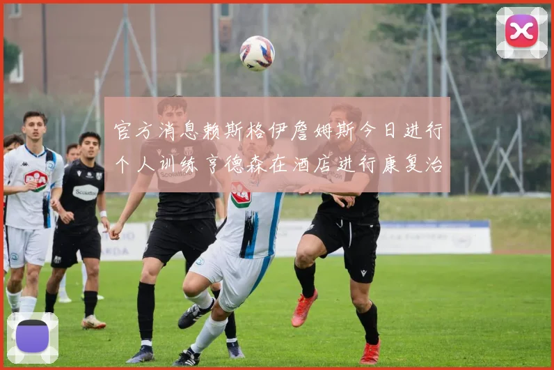 官方消息赖斯格伊詹姆斯今日进行个人训练亨德森在酒店进行康复治疗