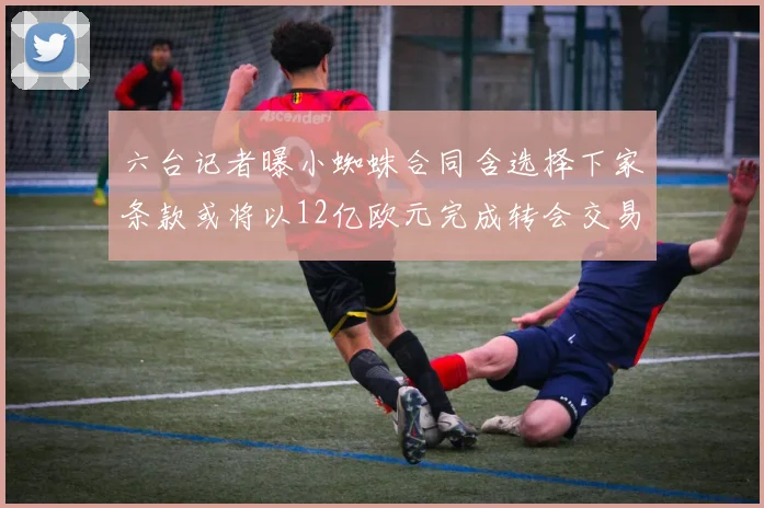六台记者曝小蜘蛛合同含选择下家条款或将以12亿欧元完成转会交易