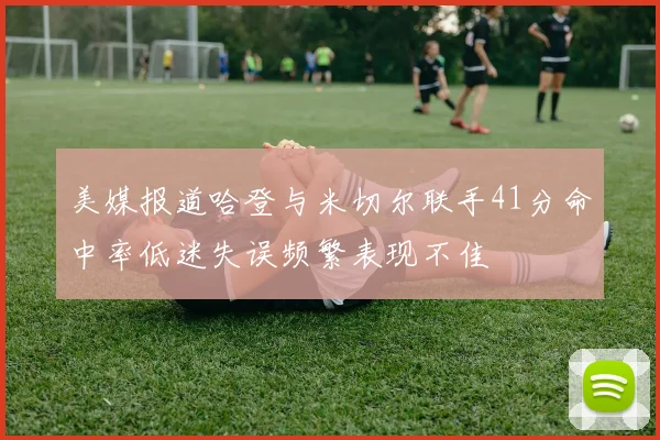 美媒报道哈登与米切尔联手41分命中率低迷失误频繁表现不佳