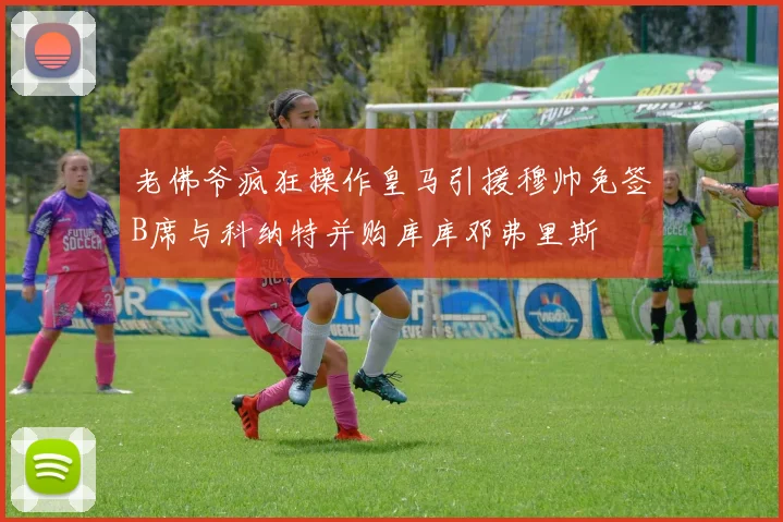 老佛爷疯狂操作皇马引援穆帅免签B席与科纳特并购库库邓弗里斯