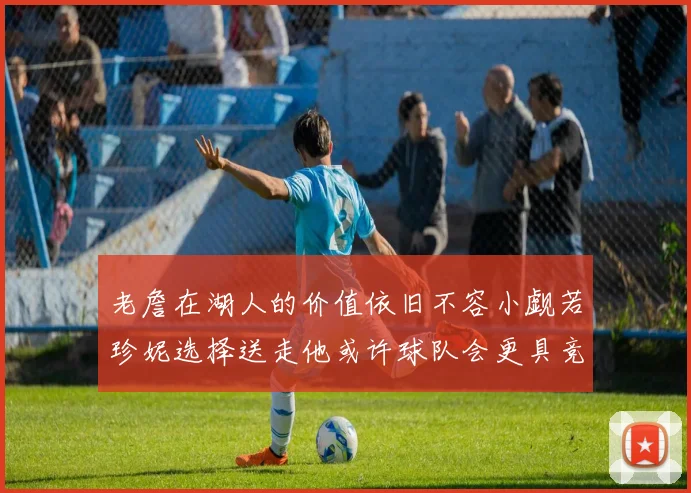 老詹在湖人的价值依旧不容小觑若珍妮选择送走他或许球队会更具竞争力