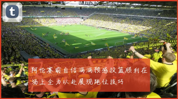 阿伦赛前自信满满预感投篮顺利在场上全力以赴展现跑位技巧