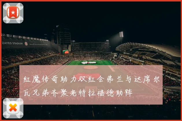 红魔传奇助力双红会弗兰与达席尔瓦兄弟齐聚老特拉福德助阵