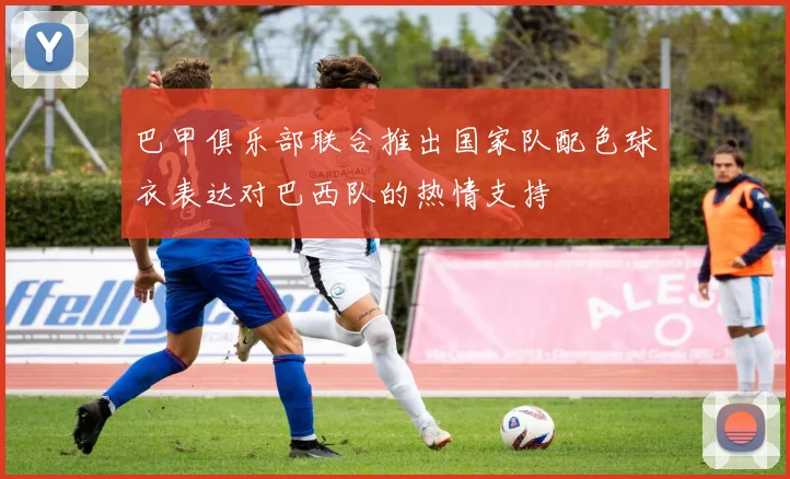 巴甲俱乐部联合推出国家队配色球衣表达对巴西队的热情支持