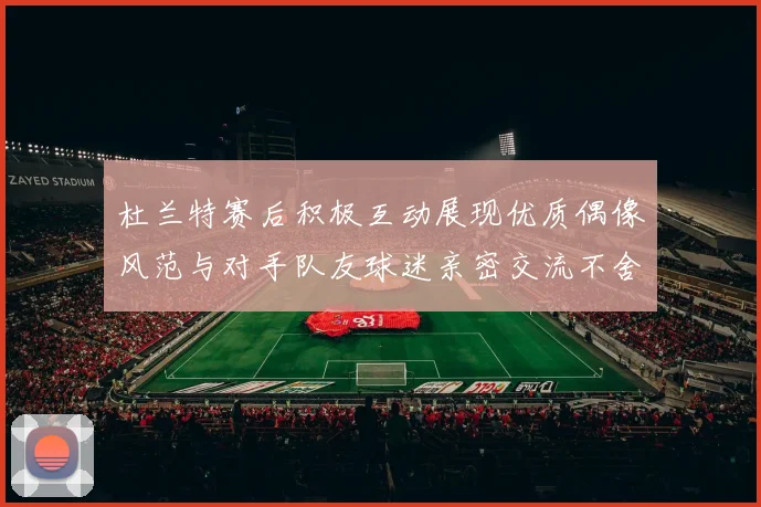 杜兰特赛后积极互动展现优质偶像风范与对手队友球迷亲密交流不舍离场