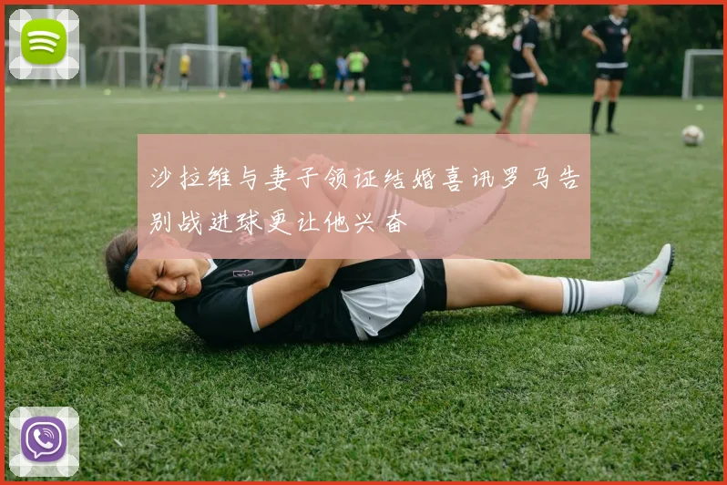 沙拉维与妻子领证结婚喜讯罗马告别战进球更让他兴奋