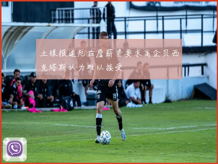 土媒报道厄兹詹薪资要求高企贝西克塔斯认为难以接受