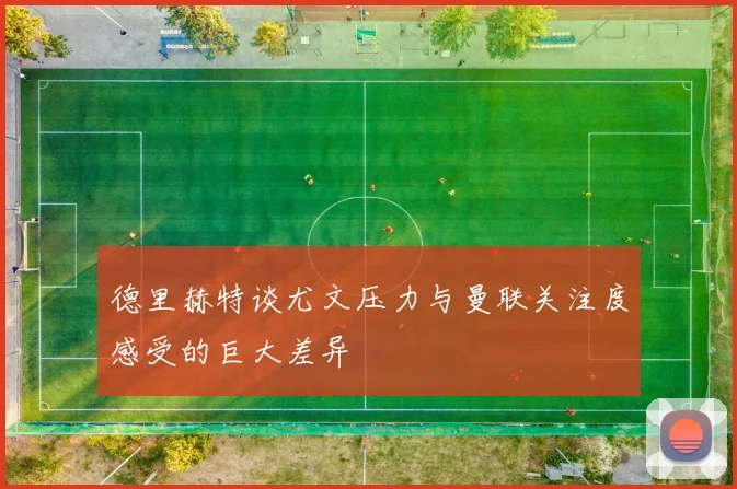 德里赫特谈尤文压力与曼联关注度感受的巨大差异