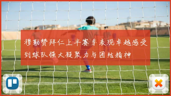 穆勒赞拜仁上半赛季表现卓越感受到球队强大凝聚力与团结精神
