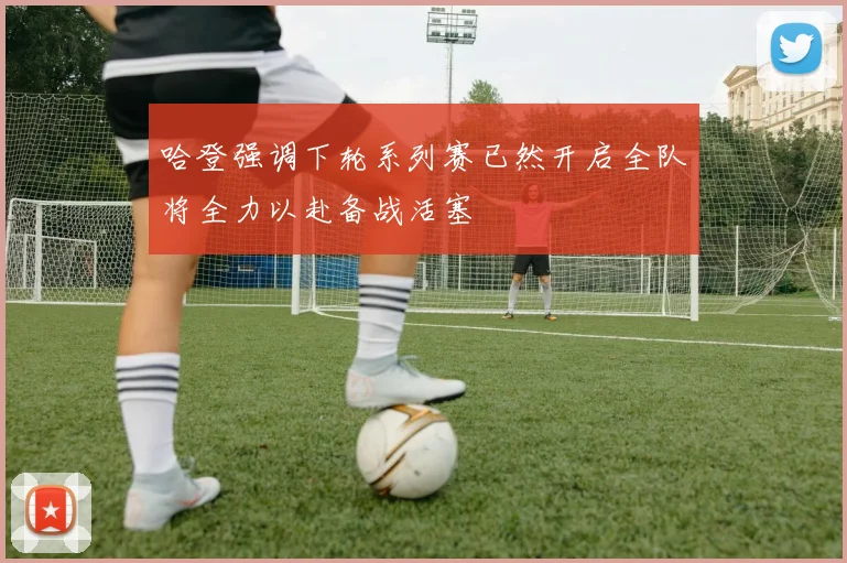 哈登强调下轮系列赛已然开启全队将全力以赴备战活塞