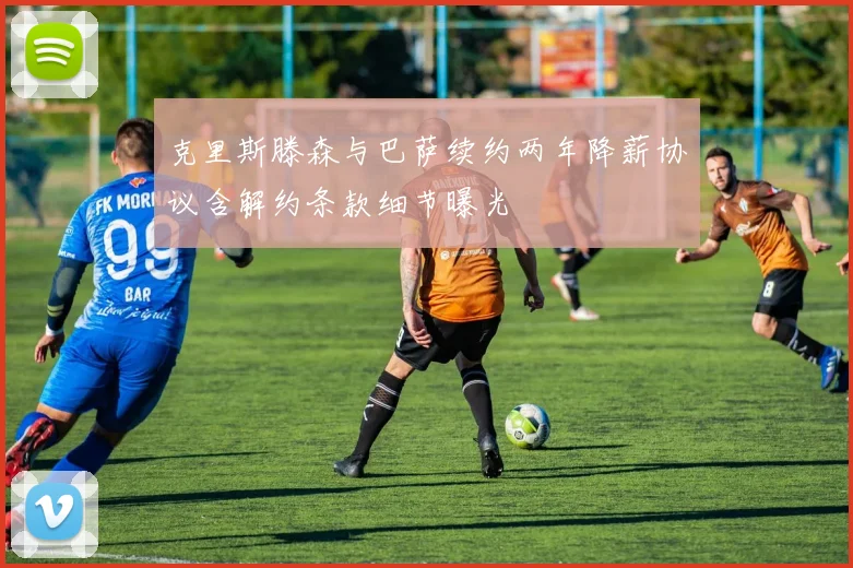 克里斯滕森与巴萨续约两年降薪协议含解约条款细节曝光