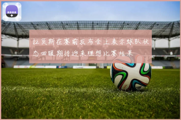 拉莫斯在赛前发布会上表示球队状态回暖期待迎来理想比赛结果