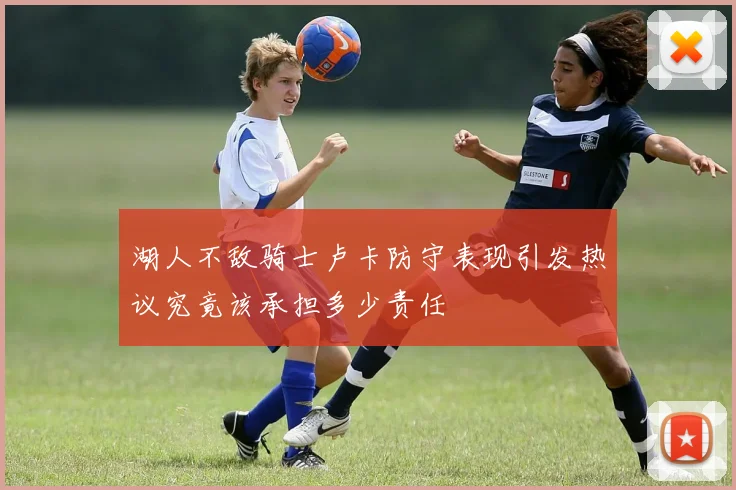 湖人不敌骑士卢卡防守表现引发热议究竟该承担多少责任